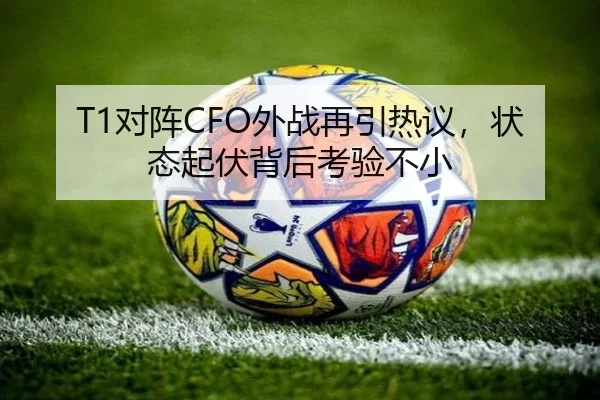 T1对阵CFO外战再引热议，状态起伏背后考验不小